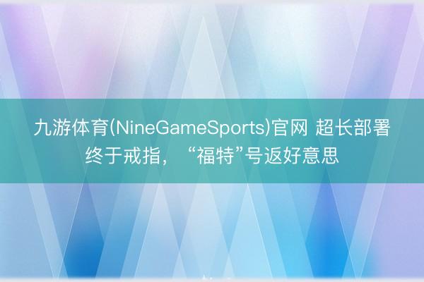九游体育(NineGameSports)官网 超长部署终于戒指， “福特”号返好意思
