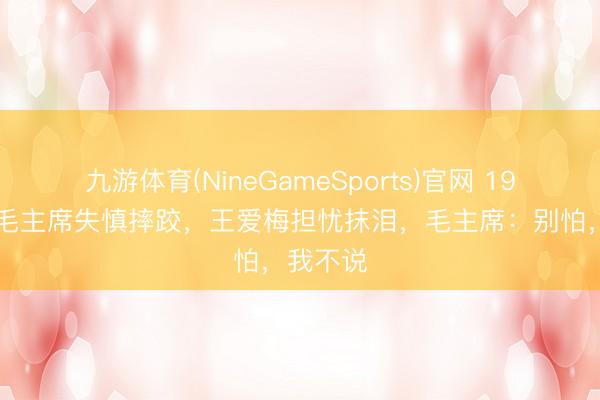 九游体育(NineGameSports)官网 1958年,毛主席失慎摔跤,王爱梅担忧抹泪,毛主席:别怕,我不说