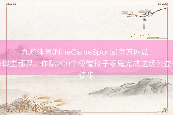 九游体育(NineGameSports)官方网站 千东谈主都聚，作陪200个极端孩子家庭完成这场公益徒步