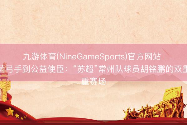 九游体育(NineGameSports)官方网站 从绿茵弓手到公益使臣：“苏超”常州队球员胡铭鹏的双重赛场