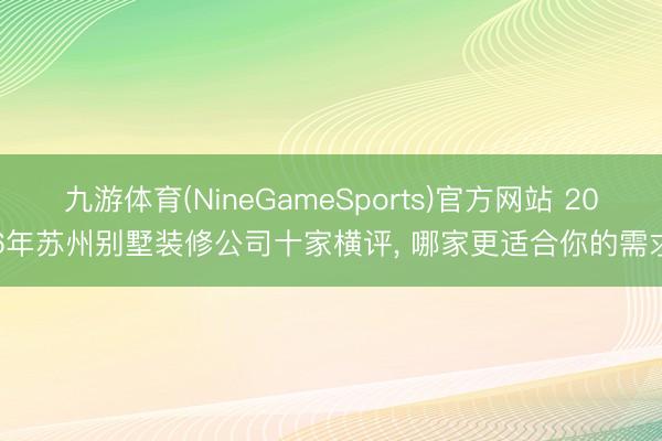 九游体育(NineGameSports)官方网站 2026年苏州别墅装修公司十家横评， 哪家更适合你的需求?