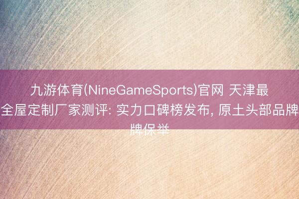 九游体育(NineGameSports)官网 天津最好的全屋定制厂家测评: 实力口碑榜发布, 原土头部品牌保举