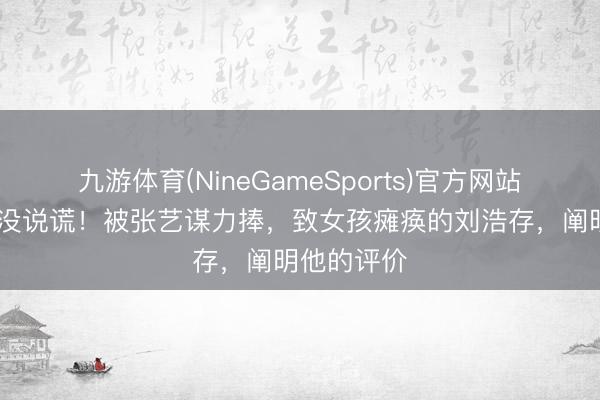 九游体育(NineGameSports)官方网站 申诉念明没说谎！被张艺谋力捧，致女孩瘫痪的刘浩存，阐明他的评价