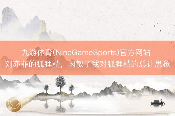 九游体育(NineGameSports)官方网站 刘亦菲的狐狸精，闲散了我对狐狸精的总计思象