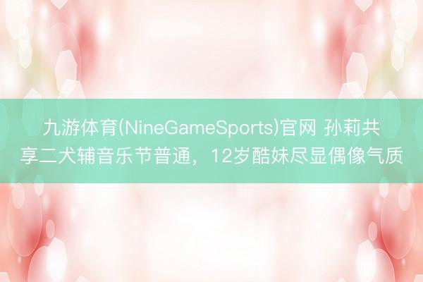 九游体育(NineGameSports)官网 孙莉共享二犬辅音乐节普通，12岁酷妹尽显偶像气质