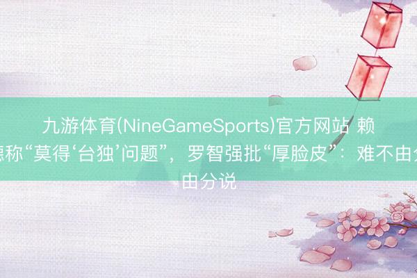 九游体育(NineGameSports)官方网站 赖清德称“莫得‘台独’问题”，罗智强批“厚脸皮”：难不由分说