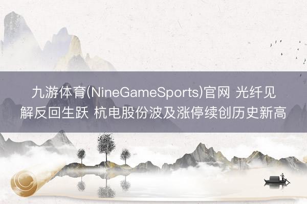 九游体育(NineGameSports)官网 光纤见解反回生跃 杭电股份波及涨停续创历史新高