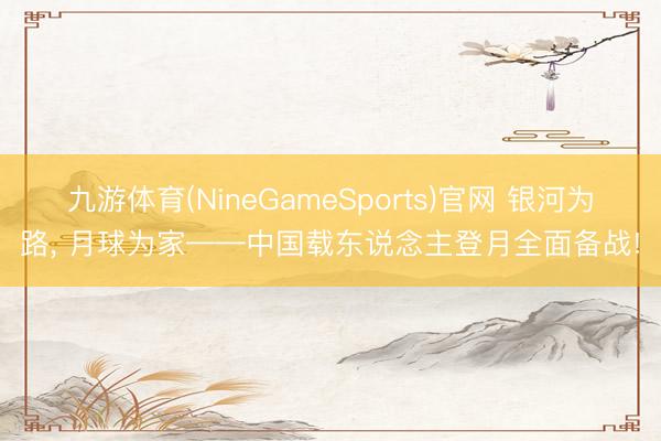 九游体育(NineGameSports)官网 银河为路， 月球为家——中国载东说念主登月全面备战!