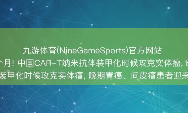 九游体育(NineGameSports)官方网站 肿瘤总共缓解长达45.6个月! 中国CAR-T纳米抗体装甲化时候攻克实体瘤， 晚期胃癌、间皮瘤患者迎来晨曦