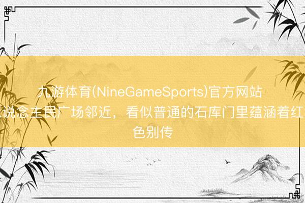 九游体育(NineGameSports)官方网站 上海东说念主民广场邻近，看似普通的石库门里蕴涵着红色别传