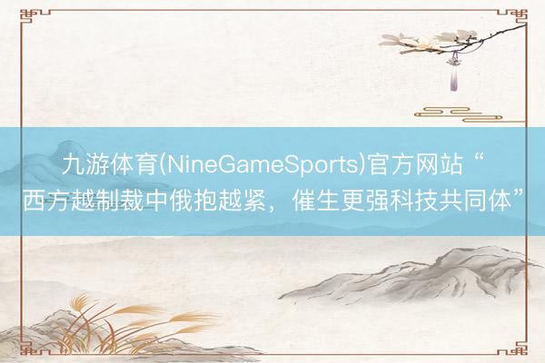 九游体育(NineGameSports)官方网站 “西方越制裁中俄抱越紧，催生更强科技共同体”