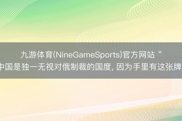 九游体育(NineGameSports)官方网站 “中国是独一无视对俄制裁的国度， 因为手里有这张牌”