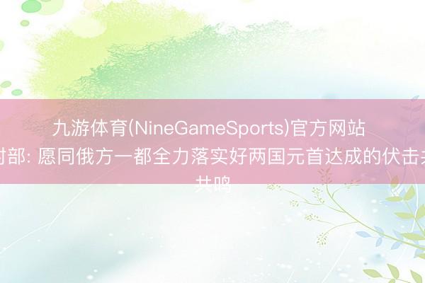九游体育(NineGameSports)官方网站 应对部: 愿同俄方一都全力落实好两国元首达成的伏击共鸣