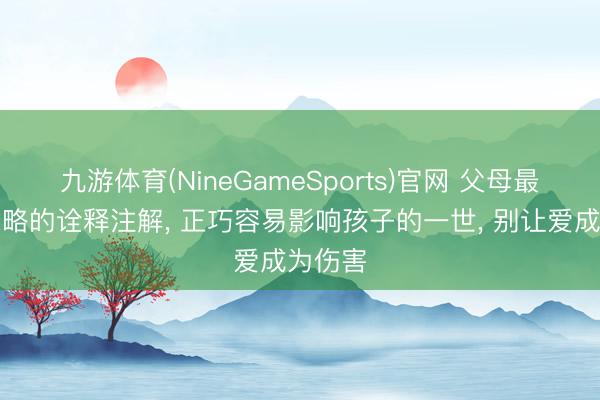 九游体育(NineGameSports)官网 父母最容易忽略的诠释注解， 正巧容易影响孩子的一世， 别让爱成为伤害