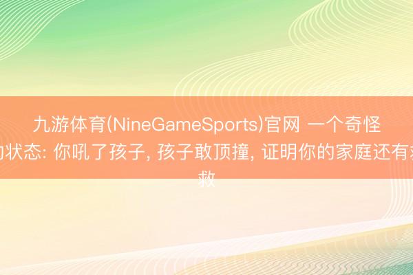 九游体育(NineGameSports)官网 一个奇怪的状态: 你吼了孩子， 孩子敢顶撞， 证明你的家庭还有救