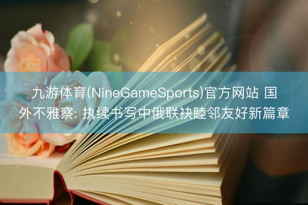 九游体育(NineGameSports)官方网站 国外不雅察: 执续书写中俄联袂睦邻友好新篇章