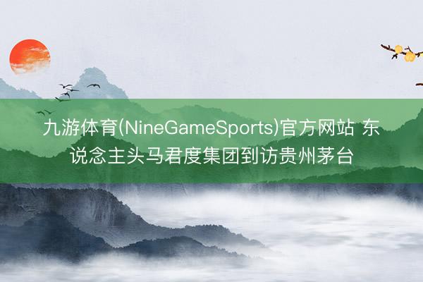九游体育(NineGameSports)官方网站 东说念主头马君度集团到访贵州茅台