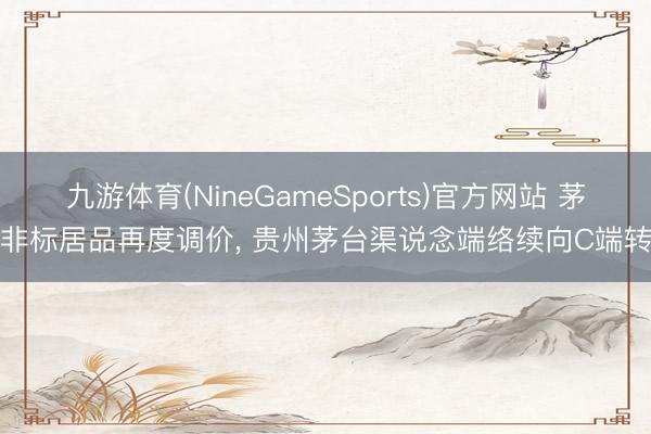 九游体育(NineGameSports)官方网站 茅台非标居品再度调价， 贵州茅台渠说念端络续向C端转型