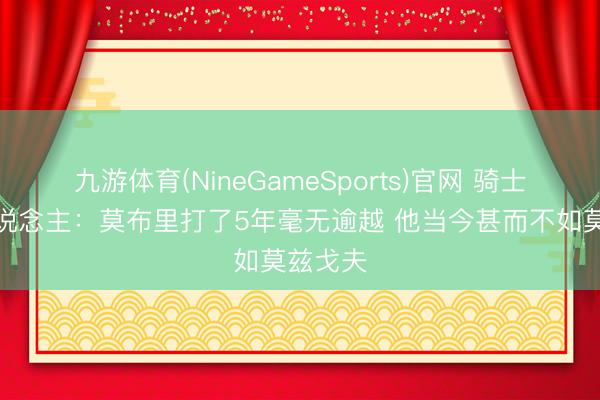 九游体育(NineGameSports)官网 骑士媒体东说念主：莫布里打了5年毫无逾越 他当今甚而不如莫兹戈夫