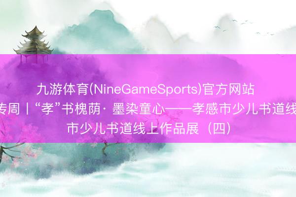 九游体育(NineGameSports)官方网站 文化馆处事宣传周丨“孝”书槐荫· 墨染童心——孝感市少儿书道线上作品展（四）