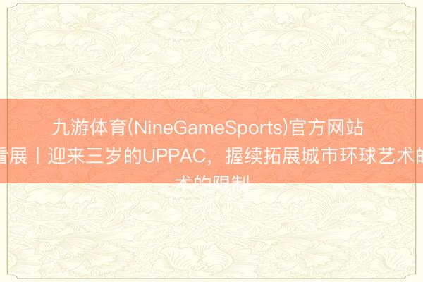 九游体育(NineGameSports)官方网站 魔齐看展丨迎来三岁的UPPAC，握续拓展城市环球艺术的限制