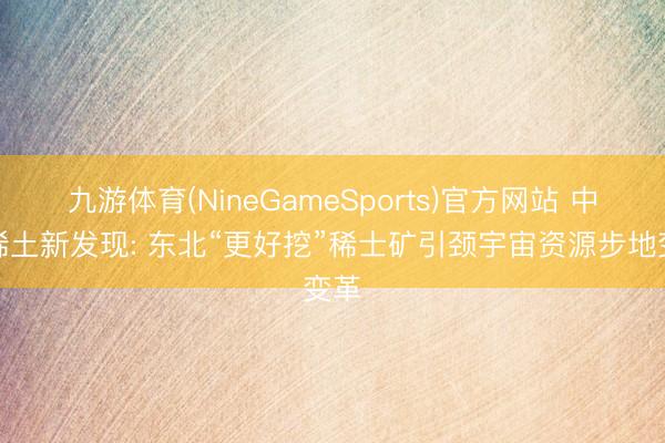 九游体育(NineGameSports)官方网站 中国稀土新发现: 东北“更好挖”稀士矿引颈宇宙资源步地变革