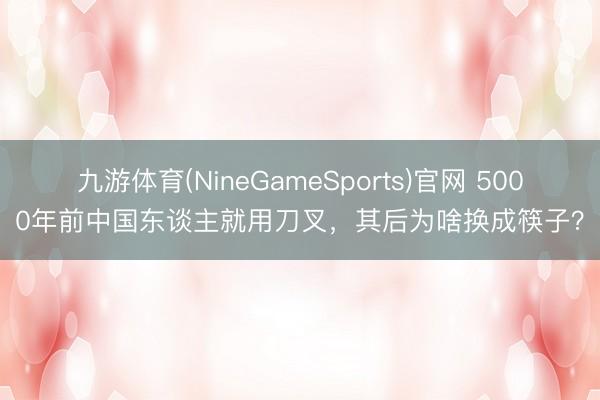 九游体育(NineGameSports)官网 5000年前中国东谈主就用刀叉，其后为啥换成筷子？