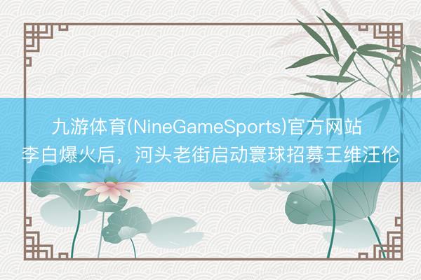 九游体育(NineGameSports)官方网站 李白爆火后，河头老街启动寰球招募王维汪伦