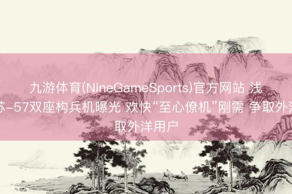 九游体育(NineGameSports)官方网站 浅析：苏-57双座构兵机曝光 欢快“至心僚机”刚需 争取外洋用户