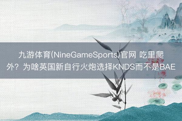 九游体育(NineGameSports)官网 吃里爬外?为啥英国新自行火炮选择KNDS而不是BAE