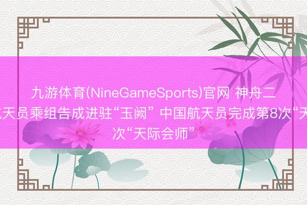 九游体育(NineGameSports)官网 神舟二十三号航天员乘组告成进驻“玉阙” 中国航天员完成第8次“天际会师”