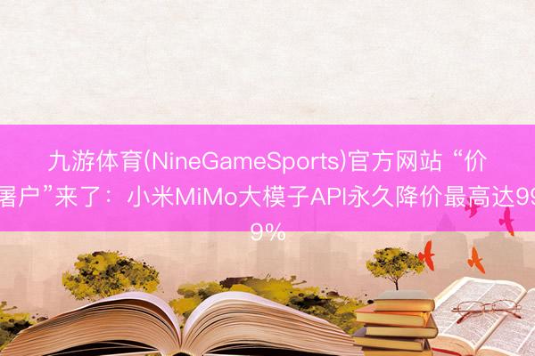 九游体育(NineGameSports)官方网站 “价钱屠户”来了：小米MiMo大模子API永久降价最高达99%