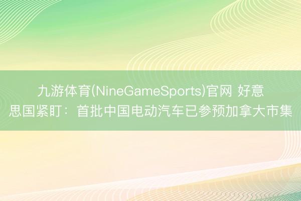 九游体育(NineGameSports)官网 好意思国紧盯：首批中国电动汽车已参预加拿大市集