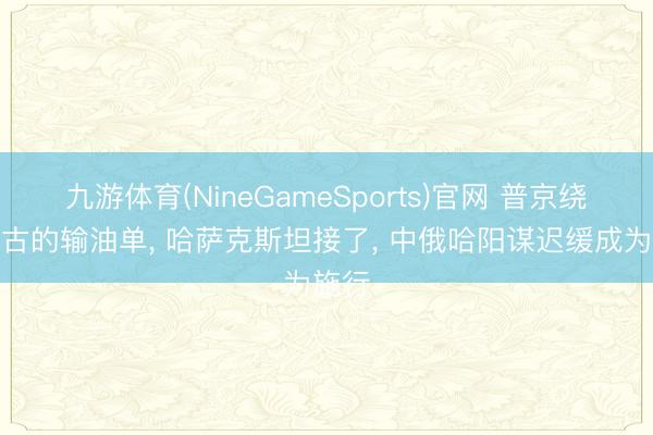 九游体育(NineGameSports)官网 普京绕开蒙古的输油单， 哈萨克斯坦接了， 中俄哈阳谋迟缓成为施行