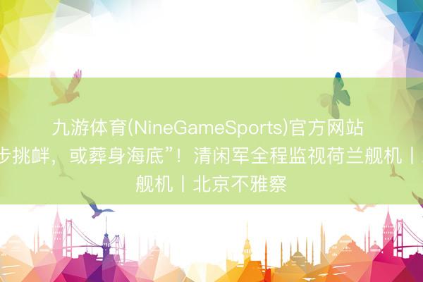 九游体育(NineGameSports)官方网站 “若敢进一步挑衅，或葬身海底”！清闲军全程监视荷兰舰机丨北京不雅察