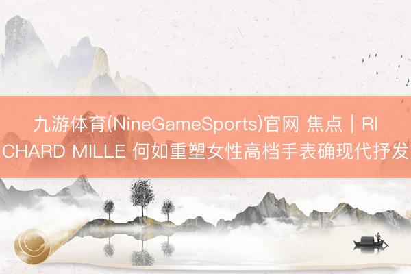 九游体育(NineGameSports)官网 焦点｜RICHARD MILLE 何如重塑女性高档手表确现代抒发