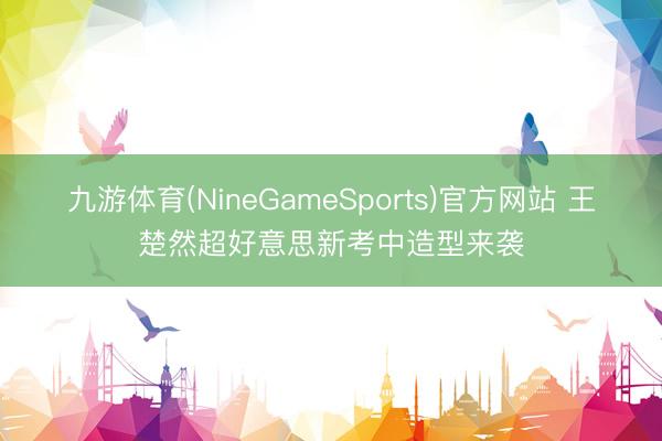 九游体育(NineGameSports)官方网站 王楚然超好意思新考中造型来袭