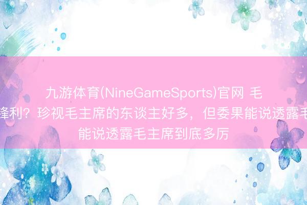 九游体育(NineGameSports)官网 毛主席到底有多锋利？珍视毛主席的东谈主好多，但委果能说透露毛主席到底多厉