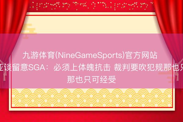 九游体育(NineGameSports)官方网站 拉拉维亚谈留意SGA：必须上体魄抗击 裁判要吹犯规那也只可经受
