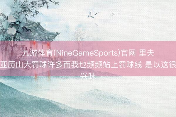 九游体育(NineGameSports)官网 里夫斯：亚历山大罚球许多而我也频频站上罚球线 是以这很兴味