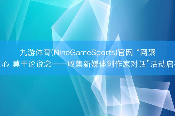 九游体育(NineGameSports)官网 “网聚文心 莫干论说念——收集新媒体创作家对话”活动启幕