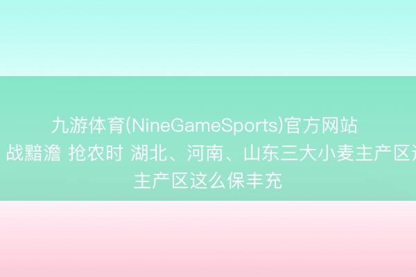 九游体育(NineGameSports)官方网站 焦点访谈丨战黯澹 抢农时 湖北、河南、山东三大小麦主产区这么保丰充