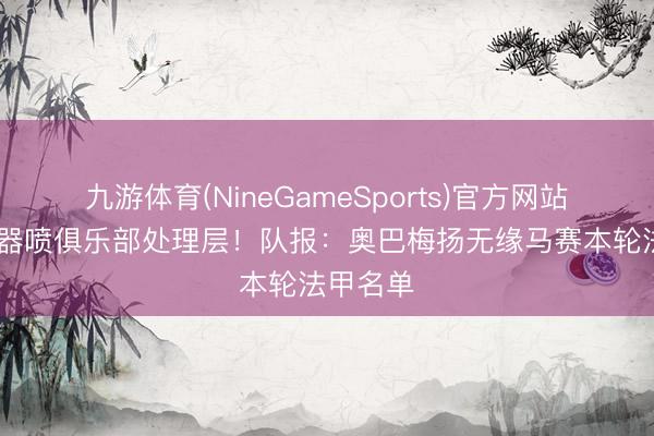 九游体育(NineGameSports)官方网站 拿熄灭器喷俱乐部处理层！队报：奥巴梅扬无缘马赛本轮法甲名单