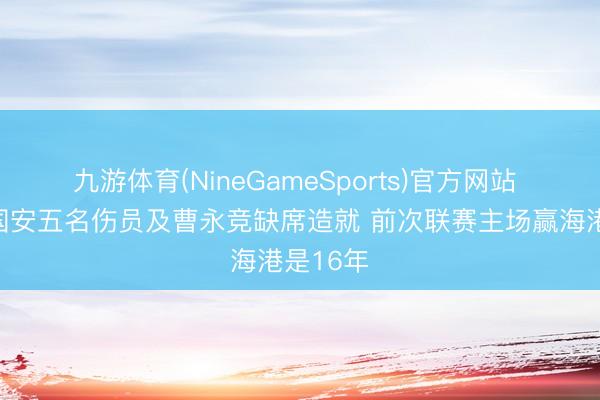 九游体育(NineGameSports)官方网站 京媒：国安五名伤员及曹永竞缺席造就 前次联赛主场赢海港是16年