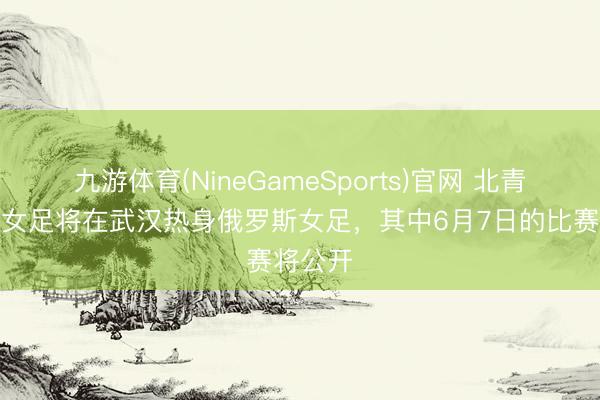 九游体育(NineGameSports)官网 北青：中国女足将在武汉热身俄罗斯女足，其中6月7日的比赛将公开
