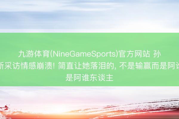 九游体育(NineGameSports)官方网站 孙颖莎最新采访情感崩溃! 简直让她落泪的， 不是输赢而是阿谁东谈主