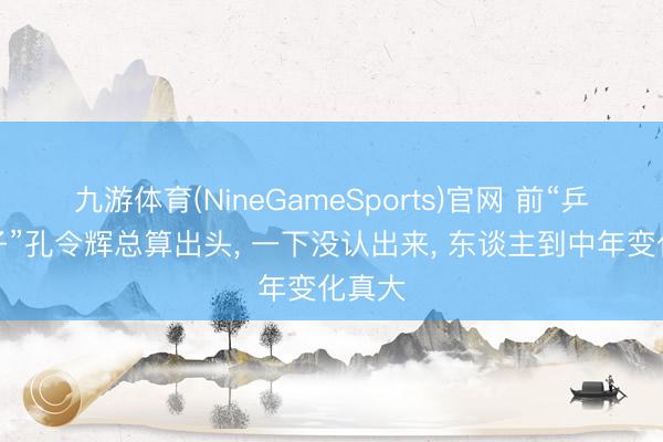 九游体育(NineGameSports)官网 前“乒乓王子”孔令辉总算出头， 一下没认出来， 东谈主到中年变化真大