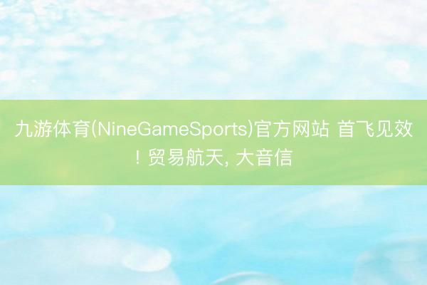 九游体育(NineGameSports)官方网站 首飞见效! 贸易航天， 大音信
