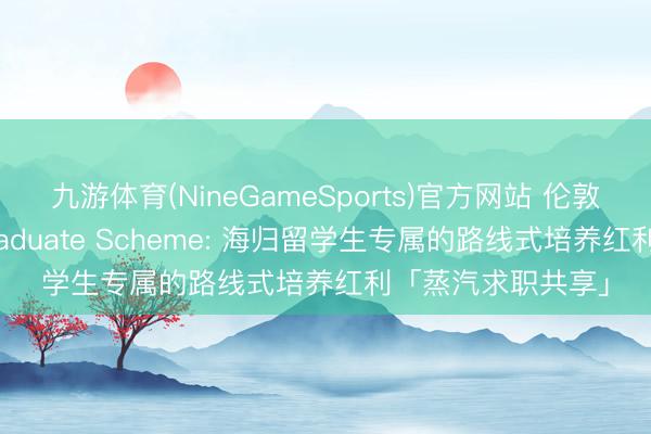 九游体育(NineGameSports)官方网站 伦敦、港新大厂的 Graduate Scheme: 海归留学生专属的路线式培养红利「蒸汽求职共享」