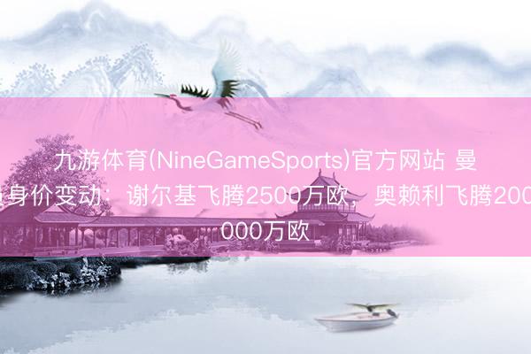 九游体育(NineGameSports)官方网站 曼城球员身价变动:谢尔基飞腾2500万欧,奥赖利飞腾2000万欧